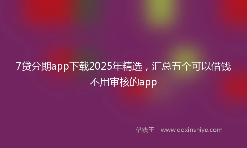 7贷分期app下载2025年精选，汇总五个可以借钱不用审核的app