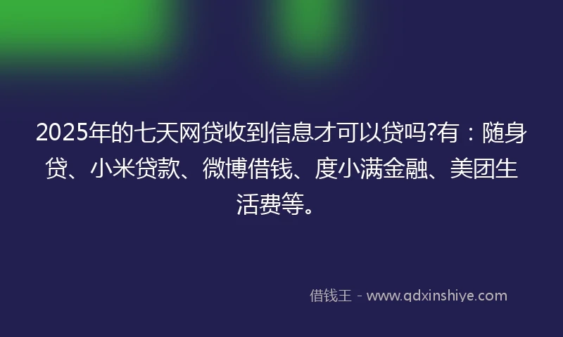 2025年的七天网贷收到信息才可以贷吗?有：随身贷、小米贷款、微博借钱、度小满金融、美团生活费等。