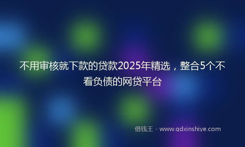 不用审核就下款的贷款2025年精选，整合5个不看负债的网贷平台