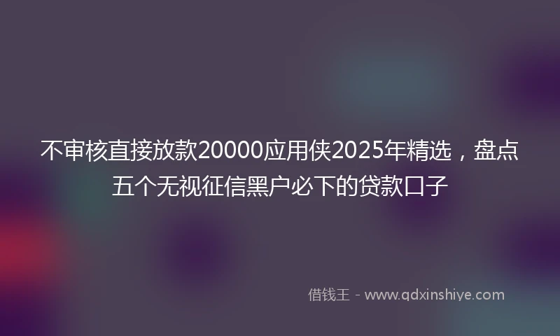 不审核直接放款20000应用侠2025年精选,盘点五个无视征信黑户必下的贷款口子