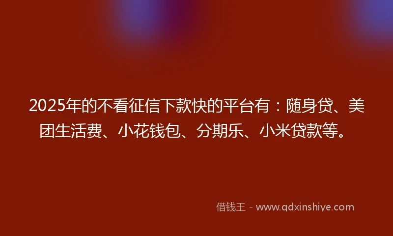 2025年的不看征信下款快的平台有：随身贷、美团生活费、小花钱包、分期乐、小米贷款等。