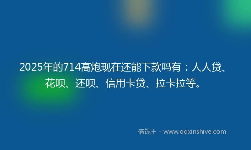 2025年的714高炮现在还能下款吗有：人人贷、花呗、还呗、信用卡贷、拉卡拉等。