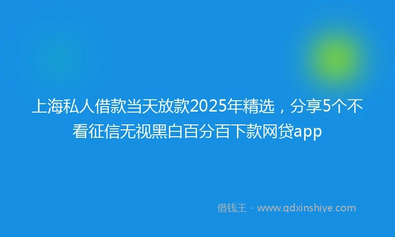 上海私人借款当天放款2025年精选，分享5个不看征信无视黑白百分百下款网贷app