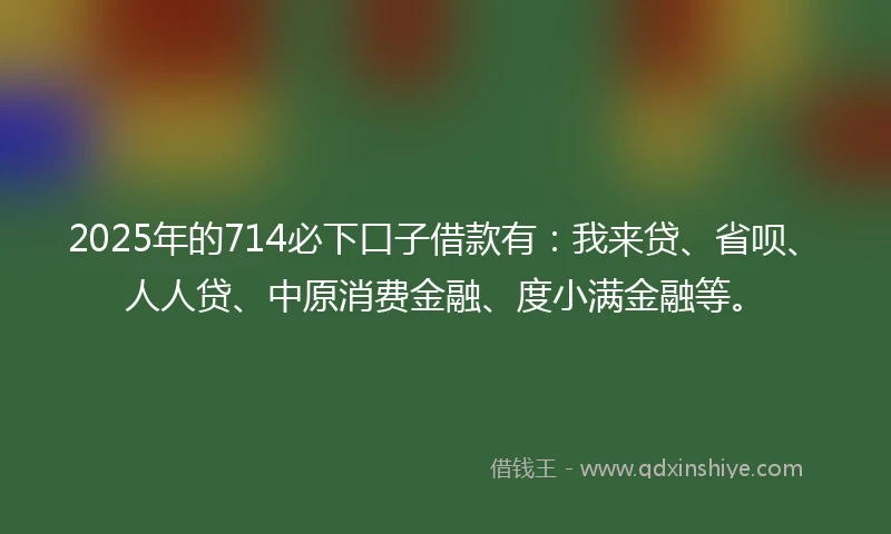 2025年的714必下口子借款有：我来贷、省呗、人人贷、中原消费金融、度小满金融等。