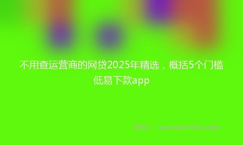 不用查运营商的网贷2025年精选，概括5个门槛低易下款app