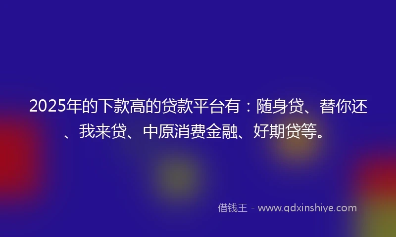 2025年的下款高的贷款平台有：随身贷、替你还、我来贷、中原消费金融、好期贷等。
