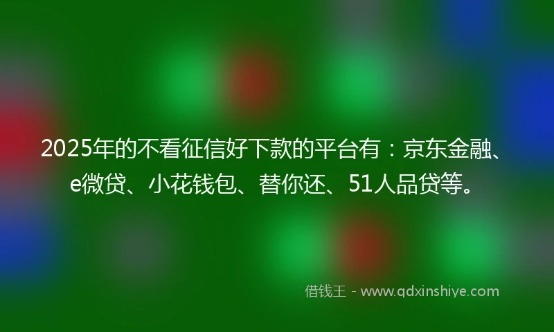 2025年的不看征信好下款的平台有：京东金融、e微贷、小花钱包、替你还、51人品贷等。