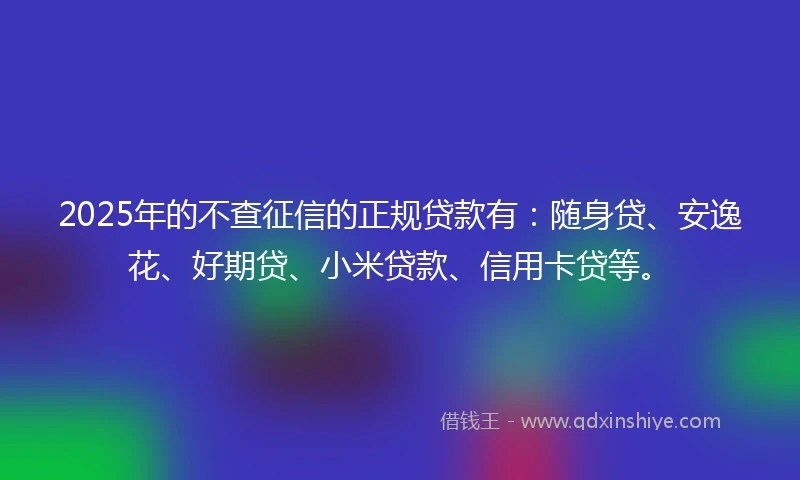 2025年的不查征信的正规贷款有：随身贷、安逸花、好期贷、小米贷款、信用卡贷等。