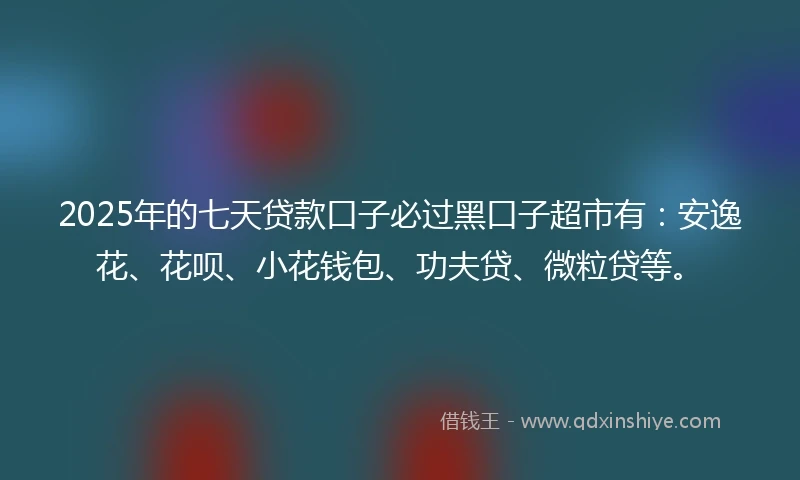 2025年的七天贷款口子必过黑口子超市有：安逸花、花呗、小花钱包、功夫贷、微粒贷等。