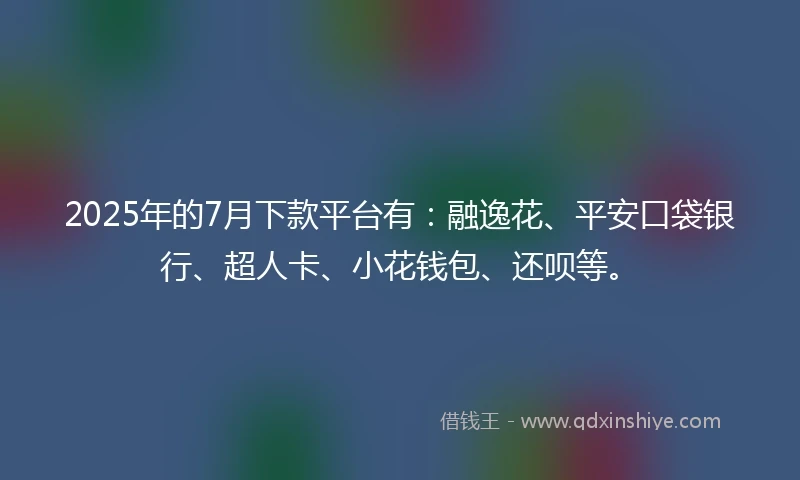 2025年的7月下款平台有：融逸花、平安口袋银行、超人卡、小花钱包、还呗等。