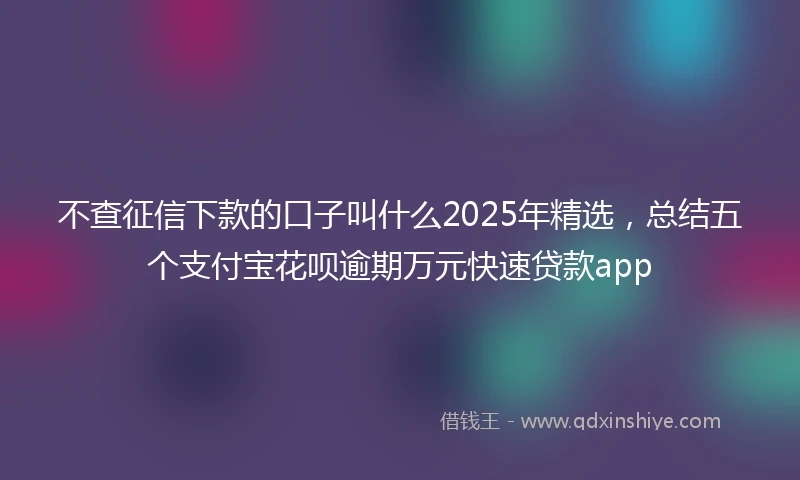 不查征信下款的口子叫什么2025年精选，总结五个支付宝花呗逾期万元快速贷款app