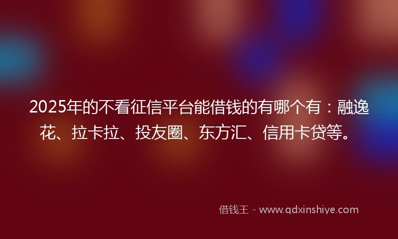 2025年的不看征信平台能借钱的有哪个有：融逸花、拉卡拉、投友圈、东方汇、信用卡贷等。