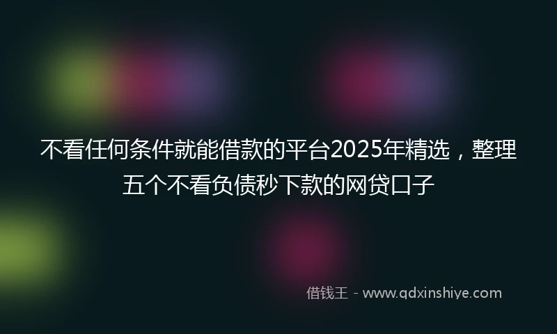 不看任何条件就能借款的平台2025年精选，整理五个不看负债秒下款的网贷口子