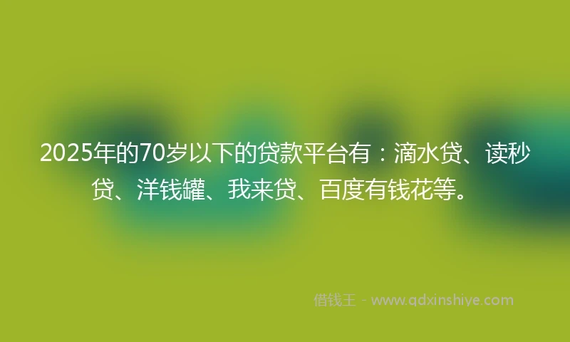 2025年的70岁以下的贷款平台有:滴水贷、读秒贷、洋钱罐、我来贷、百度有钱花等。