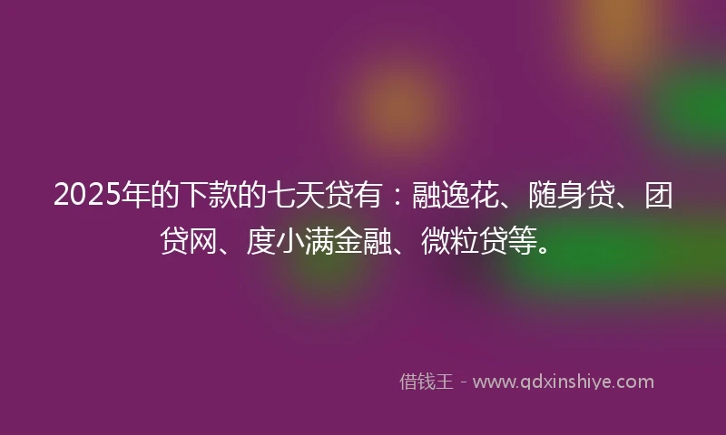 2025年的下款的七天贷有：融逸花、随身贷、团贷网、度小满金融、微粒贷等。