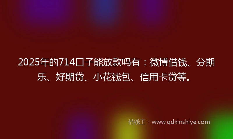2025年的714口子能放款吗有：微博借钱、分期乐、好期贷、小花钱包、信用卡贷等。