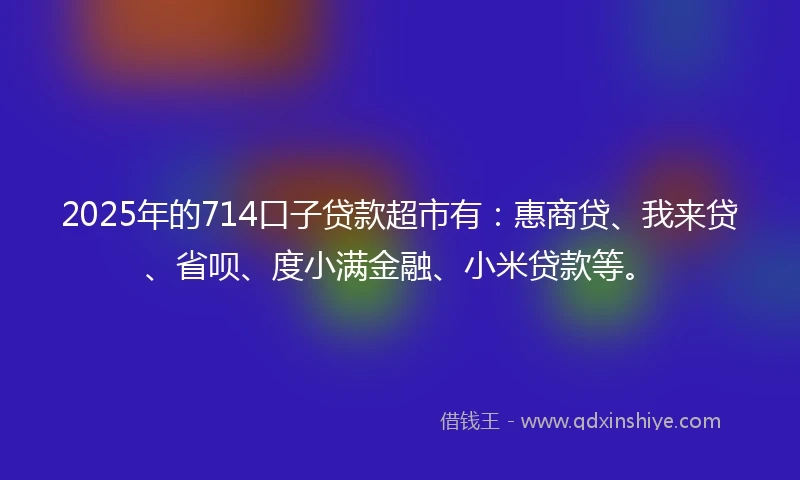 2025年的714口子贷款超市有：惠商贷、我来贷、省呗、度小满金融、小米贷款等。