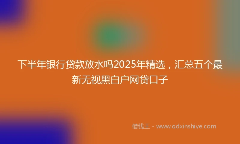 下半年银行贷款放水吗2025年精选,汇总五个最新无视黑白户网贷口子