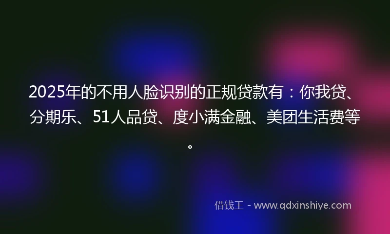 2025年的不用人脸识别的正规贷款有：你我贷、分期乐、51人品贷、度小满金融、美团生活费等。