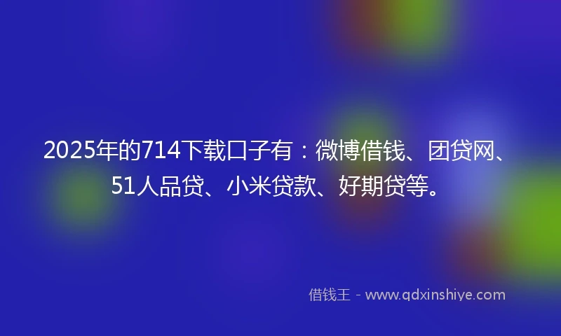 2025年的714下载口子有：微博借钱、团贷网、51人品贷、小米贷款、好期贷等。