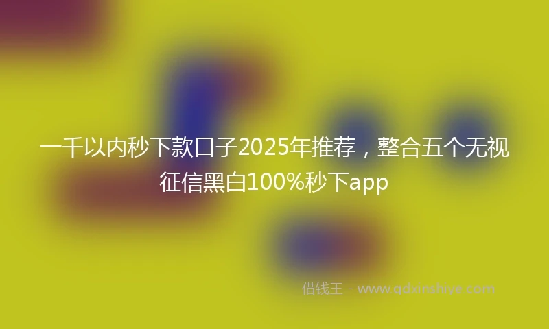 一千以内秒下款口子2025年推荐，整合五个无视征信黑白100%秒下app