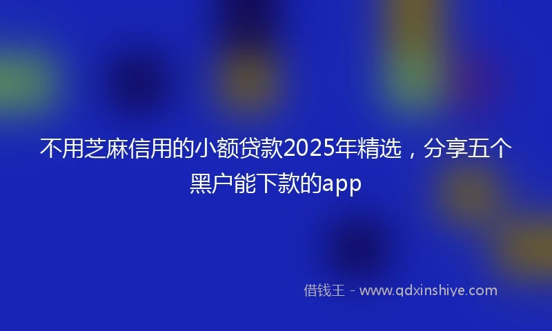 不用芝麻信用的小额贷款2025年精选，分享五个黑户能下款的app