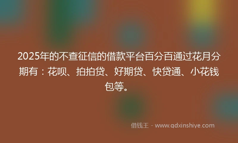 2025年的不查征信的借款平台百分百通过花月分期有：花呗、拍拍贷、好期贷、快贷通、小花钱包等。