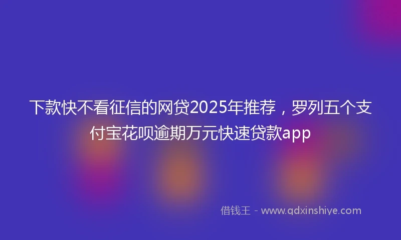 下款快不看征信的网贷2025年推荐，罗列五个支付宝花呗逾期万元快速贷款app