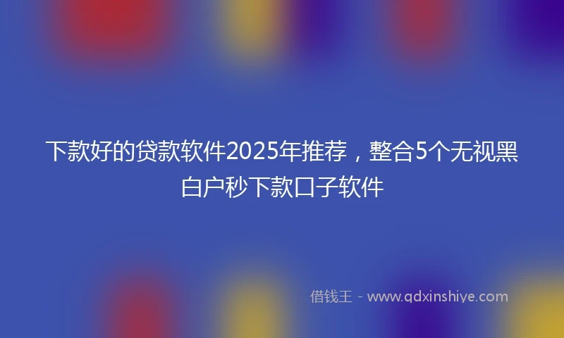 下款好的贷款软件2025年推荐，整合5个无视黑白户秒下款口子软件