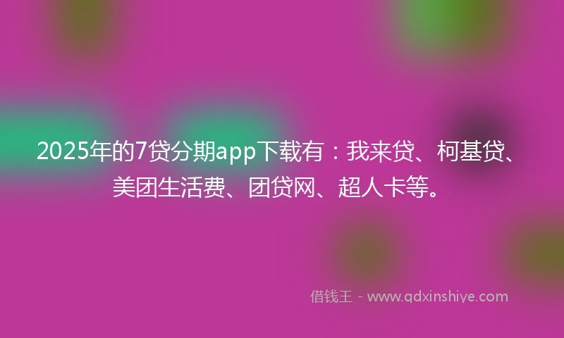 2025年的7贷分期app下载有：我来贷、柯基贷、美团生活费、团贷网、超人卡等。