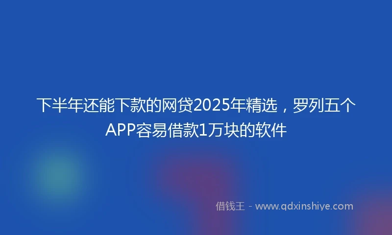 下半年还能下款的网贷2025年精选，罗列五个APP容易借款1万块的软件