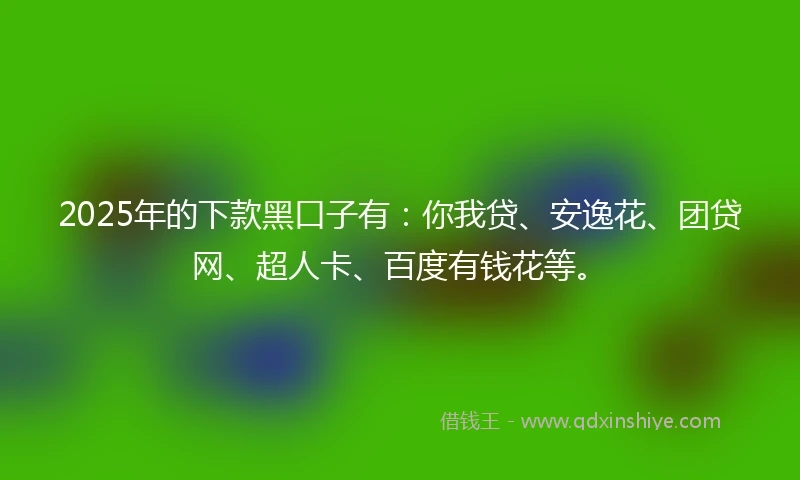 2025年的下款黑口子有：你我贷、安逸花、团贷网、超人卡、百度有钱花等。