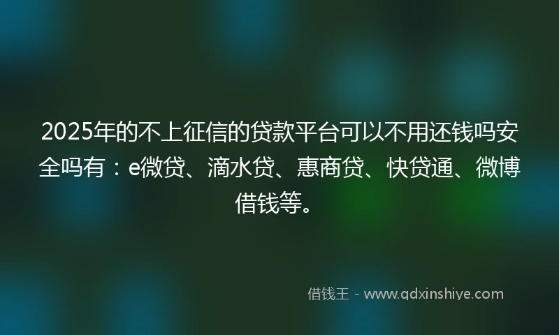 2025年的不上征信的贷款平台可以不用还钱吗安全吗有：e微贷、滴水贷、惠商贷、快贷通、微博借钱等。