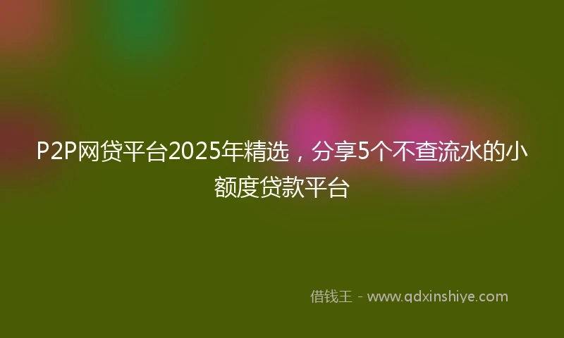 P2P网贷平台2025年精选，分享5个不查流水的小额度贷款平台