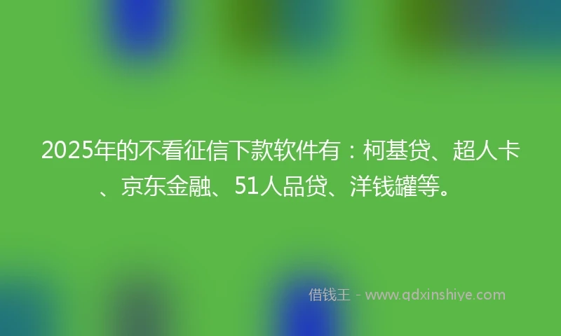 2025年的不看征信下款软件有：柯基贷、超人卡、京东金融、51人品贷、洋钱罐等。