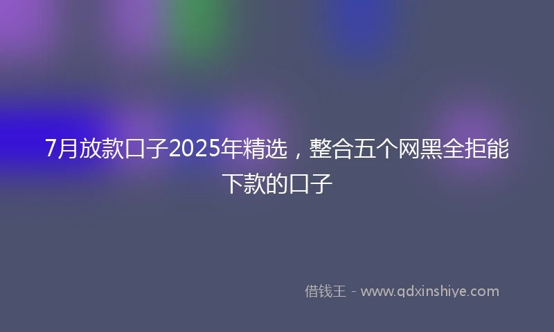 7月放款口子2025年精选，整合五个网黑全拒能下款的口子