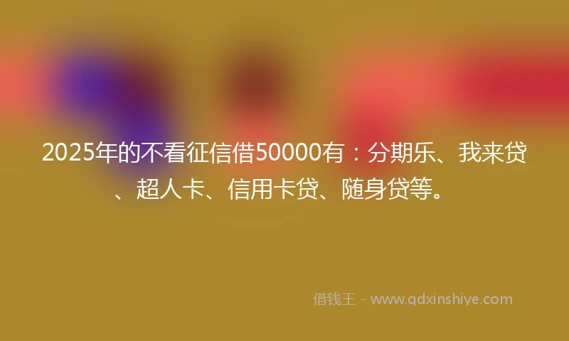 2025年的不看征信借50000有：分期乐、我来贷、超人卡、信用卡贷、随身贷等。