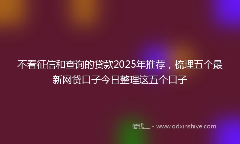 不看征信和查询的贷款2025年推荐，梳理五个最新网贷口子今日整理这五个口子