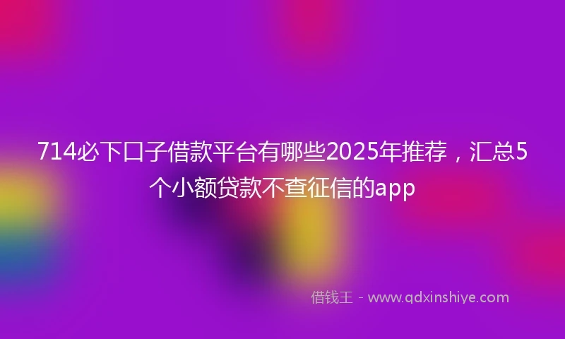 714必下口子借款平台有哪些2025年推荐，汇总5个小额贷款不查征信的app