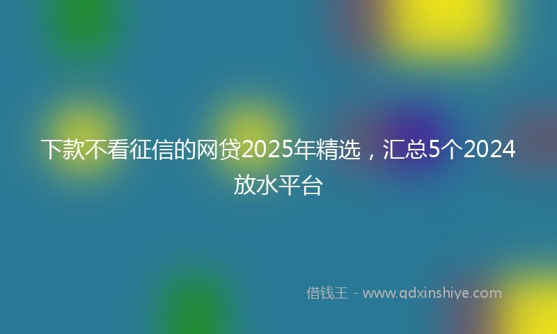 下款不看征信的网贷2025年精选,汇总5个2024放水平台