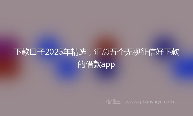 下款口子2025年精选，汇总五个无视征信好下款的借款app