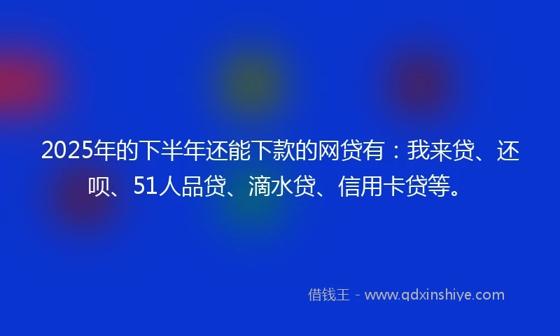 2025年的下半年还能下款的网贷有：我来贷、还呗、51人品贷、滴水贷、信用卡贷等。