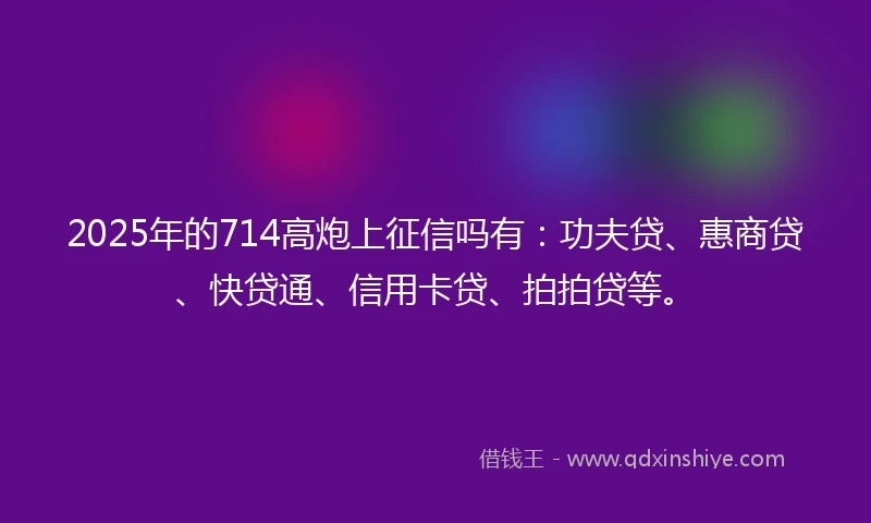2025年的714高炮上征信吗有：功夫贷、惠商贷、快贷通、信用卡贷、拍拍贷等。