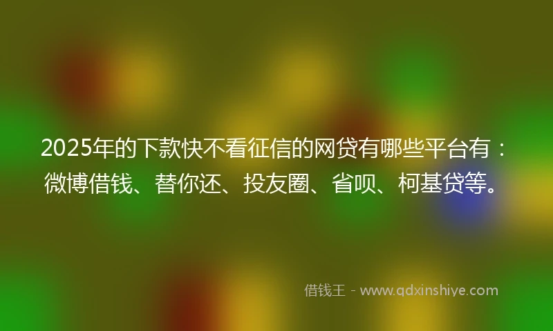 2025年的下款快不看征信的网贷有哪些平台有：微博借钱、替你还、投友圈、省呗、柯基贷等。