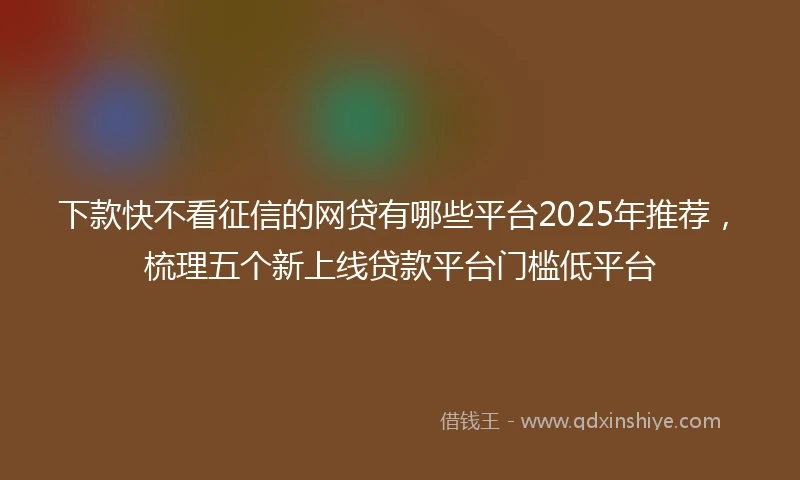 下款快不看征信的网贷有哪些平台2025年推荐，梳理五个新上线贷款平台门槛低平台