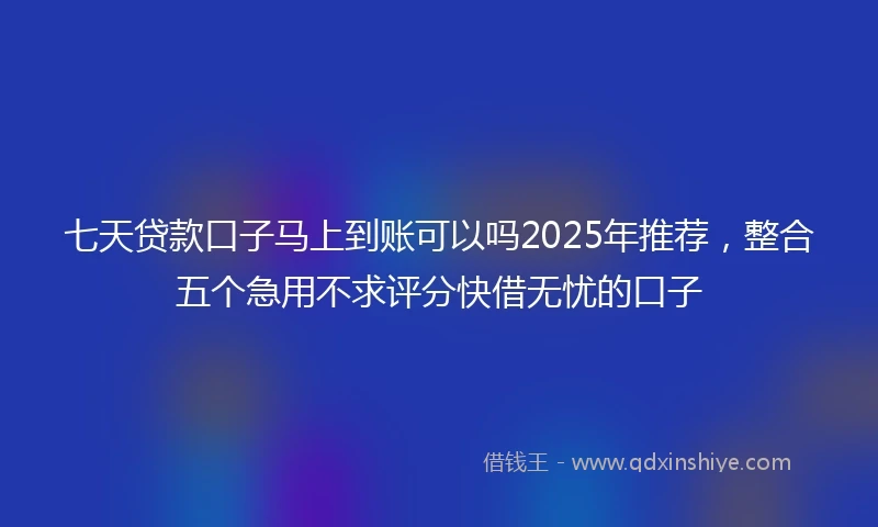 七天贷款口子马上到账可以吗2025年推荐，整合五个急用不求评分快借无忧的口子