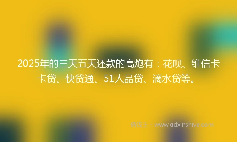 2025年的三天五天还款的高炮有：花呗、维信卡卡贷、快贷通、51人品贷、滴水贷等。