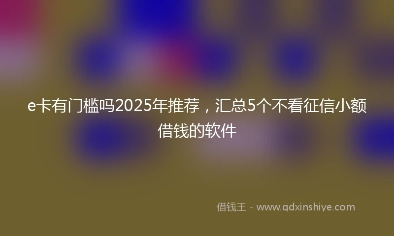e卡有门槛吗2025年推荐，汇总5个不看征信小额借钱的软件