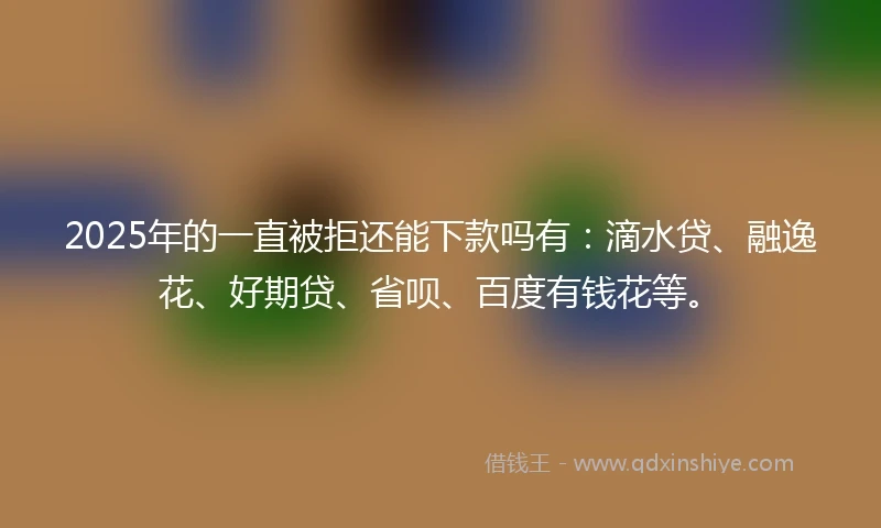 2025年的一直被拒还能下款吗有：滴水贷、融逸花、好期贷、省呗、百度有钱花等。