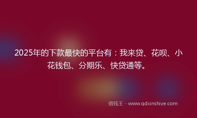2025年的下款最快的平台有：我来贷、花呗、小花钱包、分期乐、快贷通等。